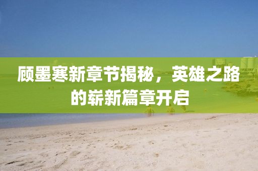 顾墨寒新章节揭秘，英雄之路的崭新篇章开启