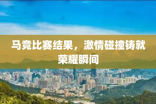 马竞比赛结果，激情碰撞铸就荣耀瞬间