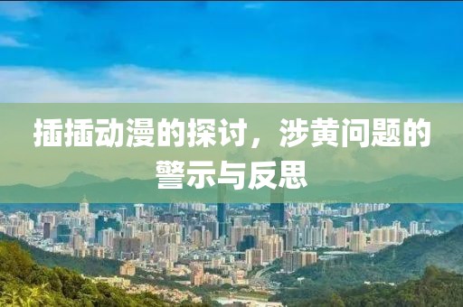 插插动漫的探讨，涉黄问题的警示与反思