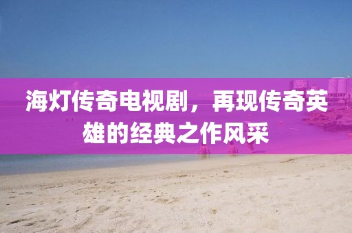 海灯传奇电视剧，再现传奇英雄的经典之作风采