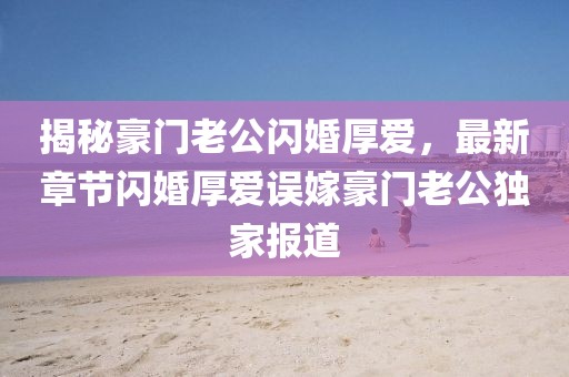 揭秘豪门老公闪婚厚爱，最新章节闪婚厚爱误嫁豪门老公独家报道