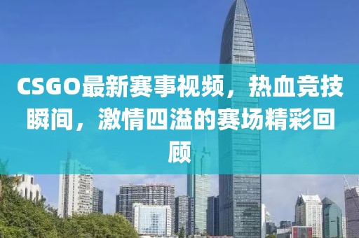 CSGO最新赛事视频，热血竞技瞬间，激情四溢的赛场精彩回顾