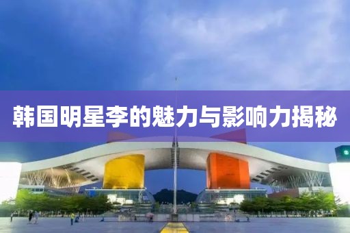 韩国明星李的魅力与影响力揭秘