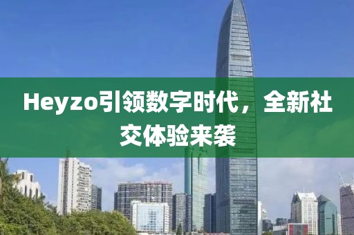 Heyzo引领数字时代，全新社交体验来袭