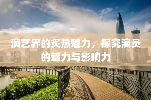 演艺界的炙热魅力，探究演员的魅力与影响力