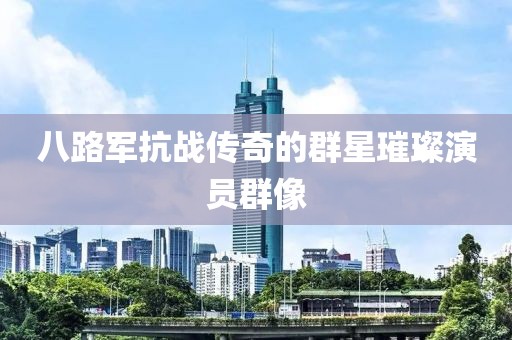 八路军抗战传奇的群星璀璨演员群像