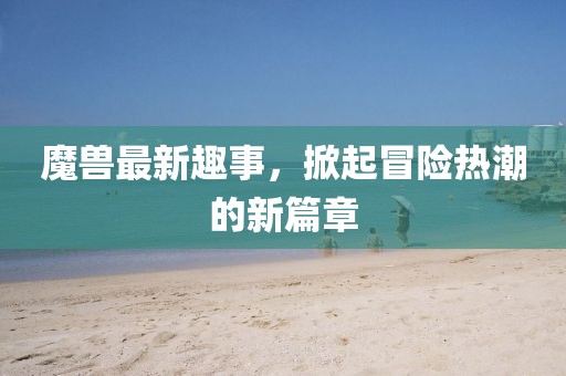魔兽最新趣事，掀起冒险热潮的新篇章