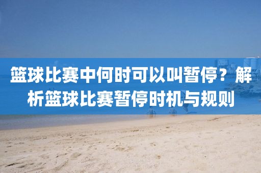 篮球比赛中何时可以叫暂停？解析篮球比赛暂停时机与规则