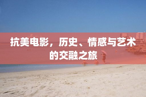 抗美电影，历史、情感与艺术的交融之旅