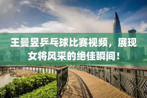 王曼昱乒乓球比赛视频，展现女将风采的绝佳瞬间！