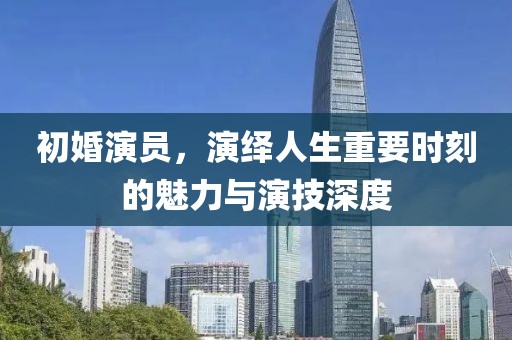 初婚演员，演绎人生重要时刻的魅力与演技深度