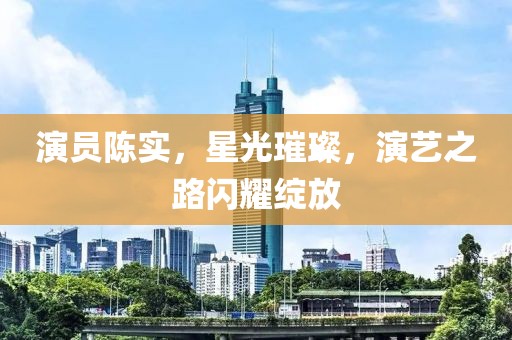 演员陈实，星光璀璨，演艺之路闪耀绽放