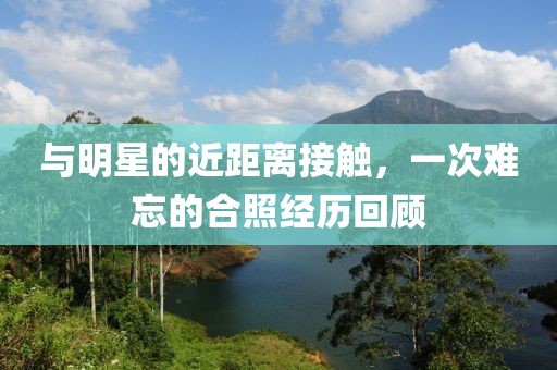与明星的近距离接触，一次难忘的合照经历回顾