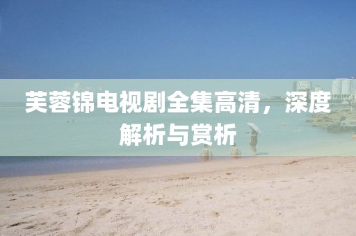 芙蓉锦电视剧全集高清，深度解析与赏析