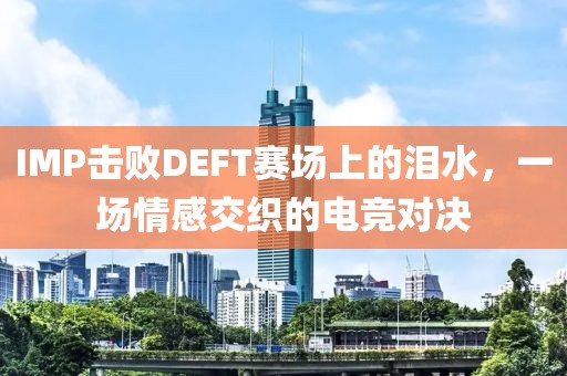 IMP击败DEFT赛场上的泪水，一场情感交织的电竞对决