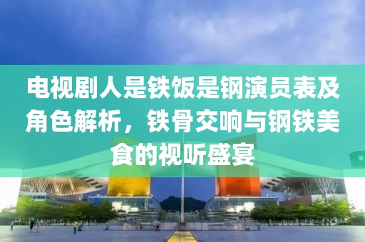 电视剧人是铁饭是钢演员表及角色解析，铁骨交响与钢铁美食的视听盛宴