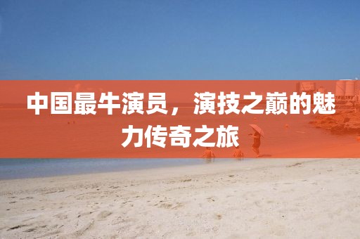 中国最牛演员，演技之巅的魅力传奇之旅