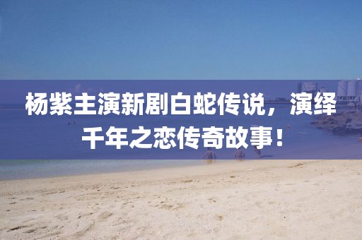 杨紫主演新剧白蛇传说，演绎千年之恋传奇故事！