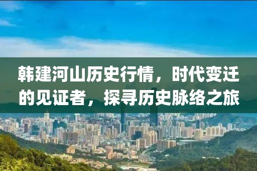 韩建河山历史行情，时代变迁的见证者，探寻历史脉络之旅