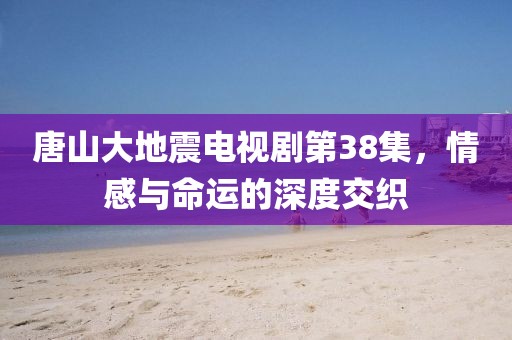 唐山大地震电视剧第38集，情感与命运的深度交织