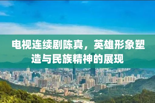 电视连续剧陈真，英雄形象塑造与民族精神的展现