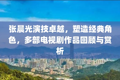 张晨光演技卓越，塑造经典角色，多部电视剧作品回顾与赏析