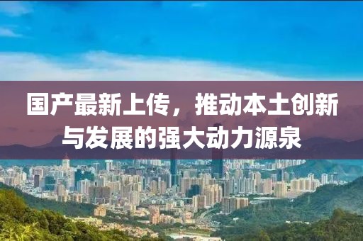 国产最新上传，推动本土创新与发展的强大动力源泉