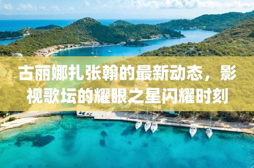 古丽娜扎张翰的最新动态，影视歌坛的耀眼之星闪耀时刻