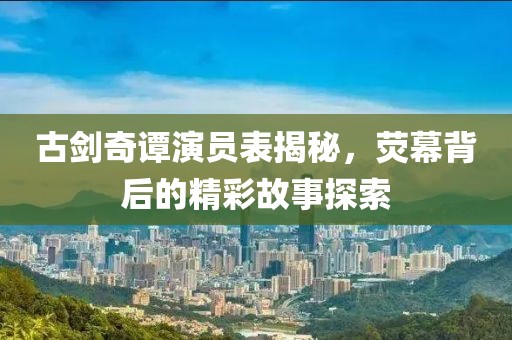 古剑奇谭演员表揭秘，荧幕背后的精彩故事探索