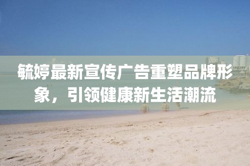 毓婷最新宣传广告重塑品牌形象，引领健康新生活潮流
