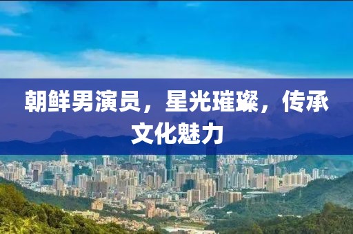 朝鲜男演员，星光璀璨，传承文化魅力