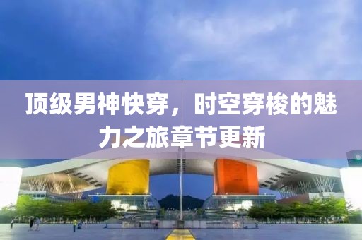 顶级男神快穿，时空穿梭的魅力之旅章节更新