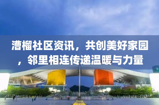 漕榴社区资讯，共创美好家园，邻里相连传递温暖与力量