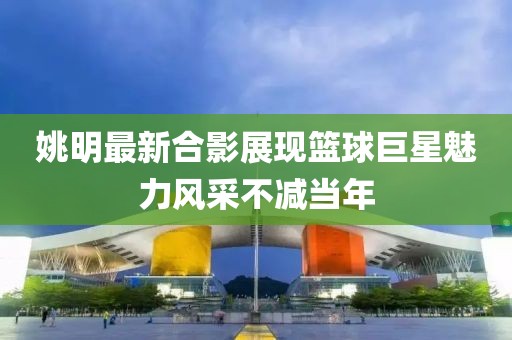 姚明最新合影展现篮球巨星魅力风采不减当年