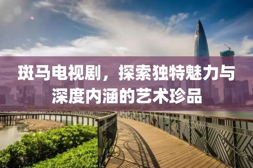 斑马电视剧，探索独特魅力与深度内涵的艺术珍品