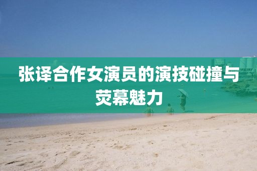 张译合作女演员的演技碰撞与荧幕魅力
