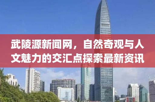 武陵源新闻网，自然奇观与人文魅力的交汇点探索最新资讯