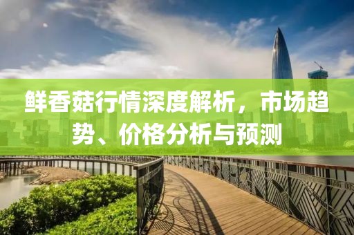 鲜香菇行情深度解析，市场趋势、价格分析与预测