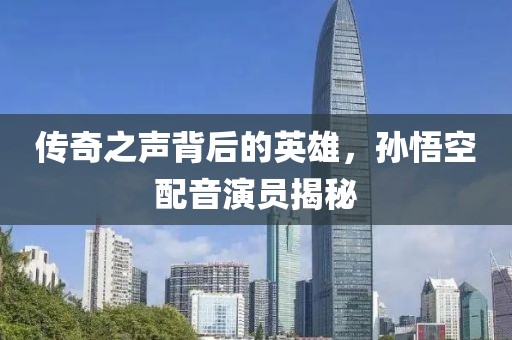 传奇之声背后的英雄，孙悟空配音演员揭秘