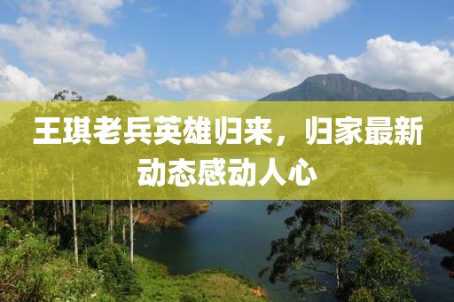 王琪老兵英雄归来，归家最新动态感动人心