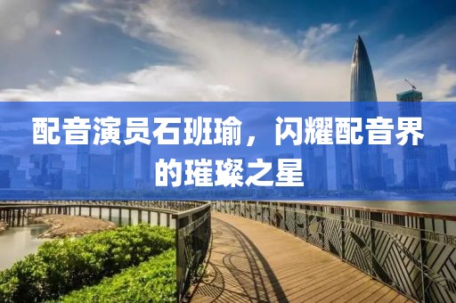 配音演员石班瑜，闪耀配音界的璀璨之星