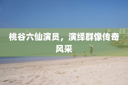 桃谷六仙演员，演绎群像传奇风采