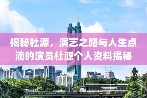 揭秘杜源，演艺之路与人生点滴的演员杜源个人资料揭秘