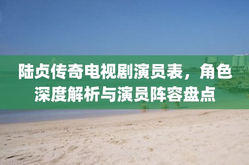 陆贞传奇电视剧演员表，角色深度解析与演员阵容盘点