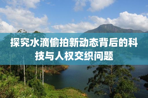 探究水滴偷拍新动态背后的科技与人权交织问题