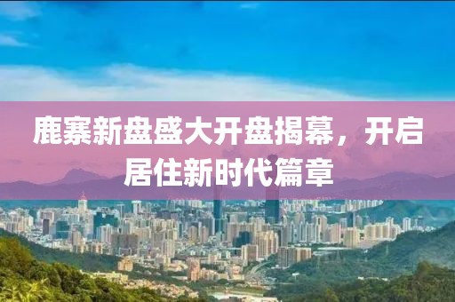 鹿寨新盘盛大开盘揭幕，开启居住新时代篇章
