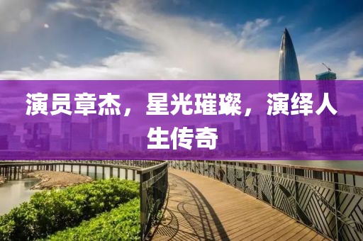 演员章杰，星光璀璨，演绎人生传奇