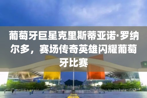 葡萄牙巨星克里斯蒂亚诺·罗纳尔多，赛场传奇英雄闪耀葡萄牙比赛