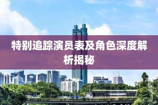 特别追踪演员表及角色深度解析揭秘