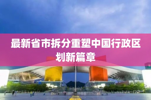 最新省市拆分重塑中国行政区划新篇章